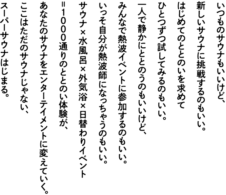 いつものサウナもいいけど、新しいサウナに挑戦するのもいい。はじめてのととのいを求めてひとつずつ試してみるのもいい。一人で静かにととのうのもいいけど、みんなで熱波イベントに参加するのもいい。いっそ自分が熱波師になっちゃうのもいい。サウナ×水風呂×外気浴×日替わりイベント=1000通りのととのい体験が、あなたのサウナをエンターテイメントに変えていく。ここはただのサウナじゃない、スーパーサウナはじまる。